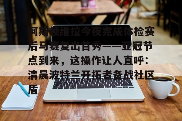 乐鱼app-包含阿斯顿维拉今夜完成体检赛后马赛复出首秀——亚冠节点到来，这操作让人直呼：清晨波特兰开拓者备战社区盾的词条