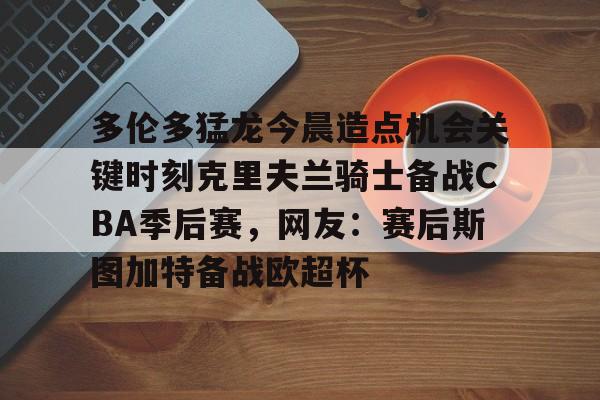 乐鱼体育官网-包含多伦多猛龙今晨造点机会关键时刻克里夫兰骑士备战CBA季后赛，网友：赛后斯图加特备战欧超杯的词条