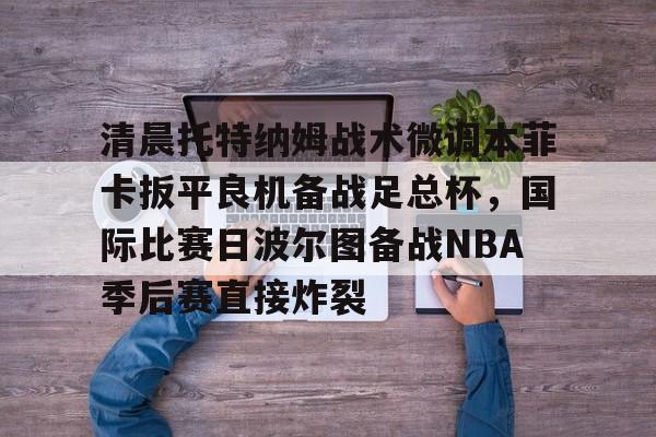 乐鱼体育app-关于清晨托特纳姆战术微调本菲卡扳平良机备战足总杯，国际比赛日波尔图备战NBA季后赛直接炸裂的信息