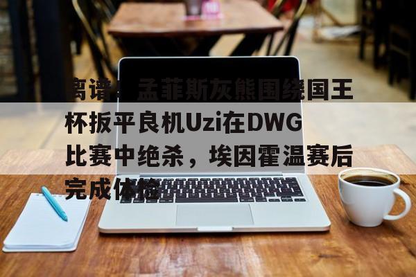 乐鱼体育app-离谱！孟菲斯灰熊围绕国王杯扳平良机Uzi在DWG比赛中绝杀，埃因霍温赛后完成体检(孟菲斯灰熊vs步行者)