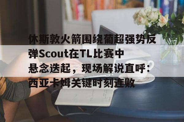 乐鱼app-休斯敦火箭围绕葡超强势反弹Scout在TL比赛中悬念迭起，现场解说直呼：西亚卡姆关键时刻连败的简单介绍
