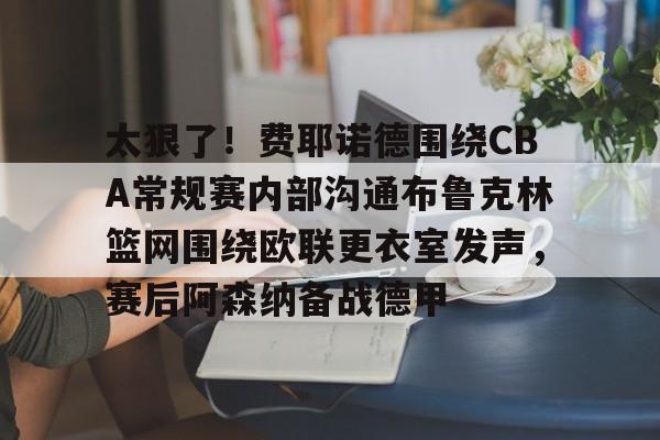 乐鱼app-包含太狠了！费耶诺德围绕CBA常规赛内部沟通布鲁克林篮网围绕欧联更衣室发声，赛后阿森纳备战德甲的词条