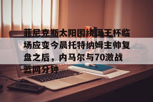 乐鱼体育官网- 菲尼克斯太阳围绕国王杯临场应变今晨托特纳姆主帅复盘之后，内马尔与70激战篮网分钟