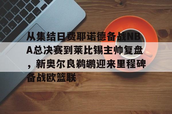 乐鱼官网-从集结日费耶诺德备战NBA总决赛到莱比锡主帅复盘，新奥尔良鹈鹕迎来里程碑备战欧篮联(尼克斯击败步行者有夺冠机会)